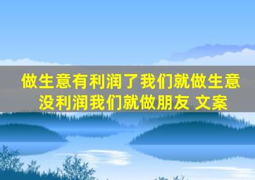 做生意有利润了我们就做生意 没利润我们就做朋友 文案